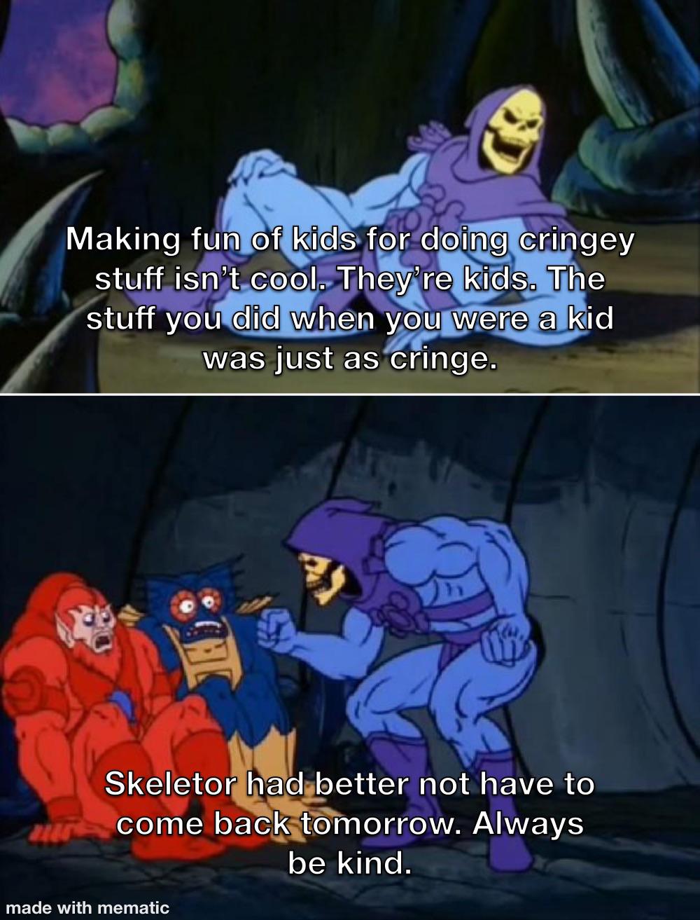 skeletor facts meme - Making fun of kids for doing cringey stuff isn't cool. They're kids. The stuff you did when you were a kid was just as cringe. Skeletor had better not have to zur come back tomorrow. Always be kind. made with mematic