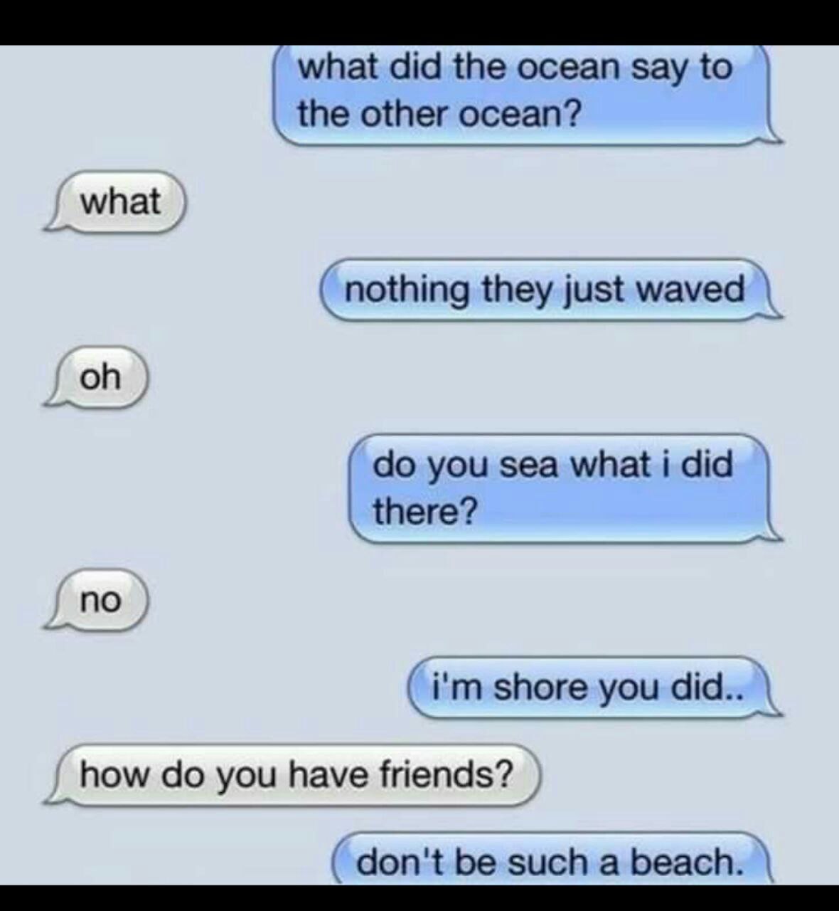 did the ocean say to the other ocean - what did the ocean say to the other ocean? what nothing they just waved oh do you sea what i did there? no i'm shore you did.. how do you have friends? don't be such a beach.