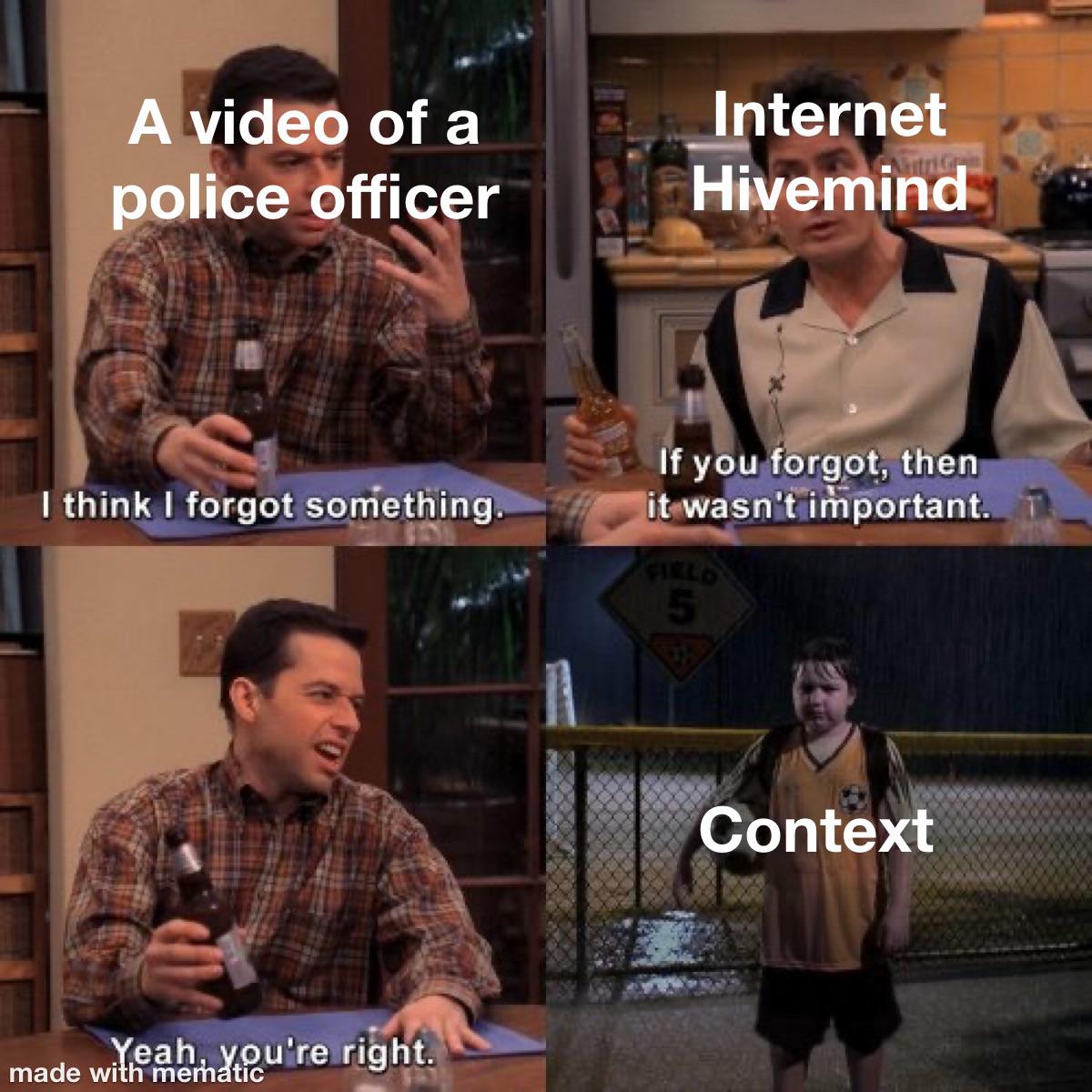two and a half men memes - A video of a police officer Internet Hivemind Gm I think I forgot something If you forgot, then it wasn't important. Ti Fields 5 Context Yeah, you're right. made with mematic