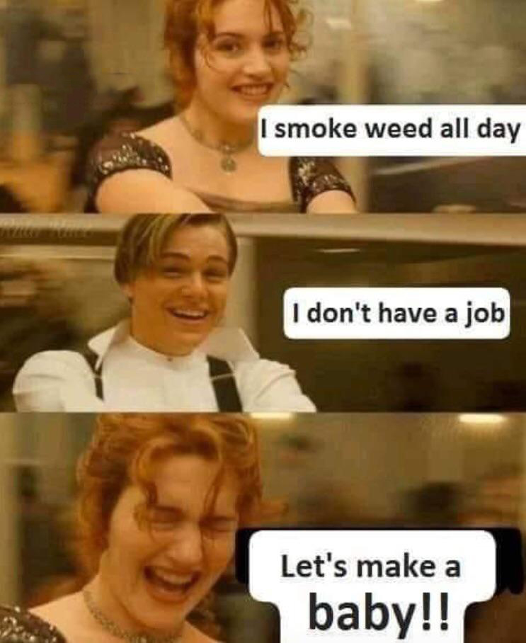 I smoke weed all day I don't have a job Let's make a baby!!