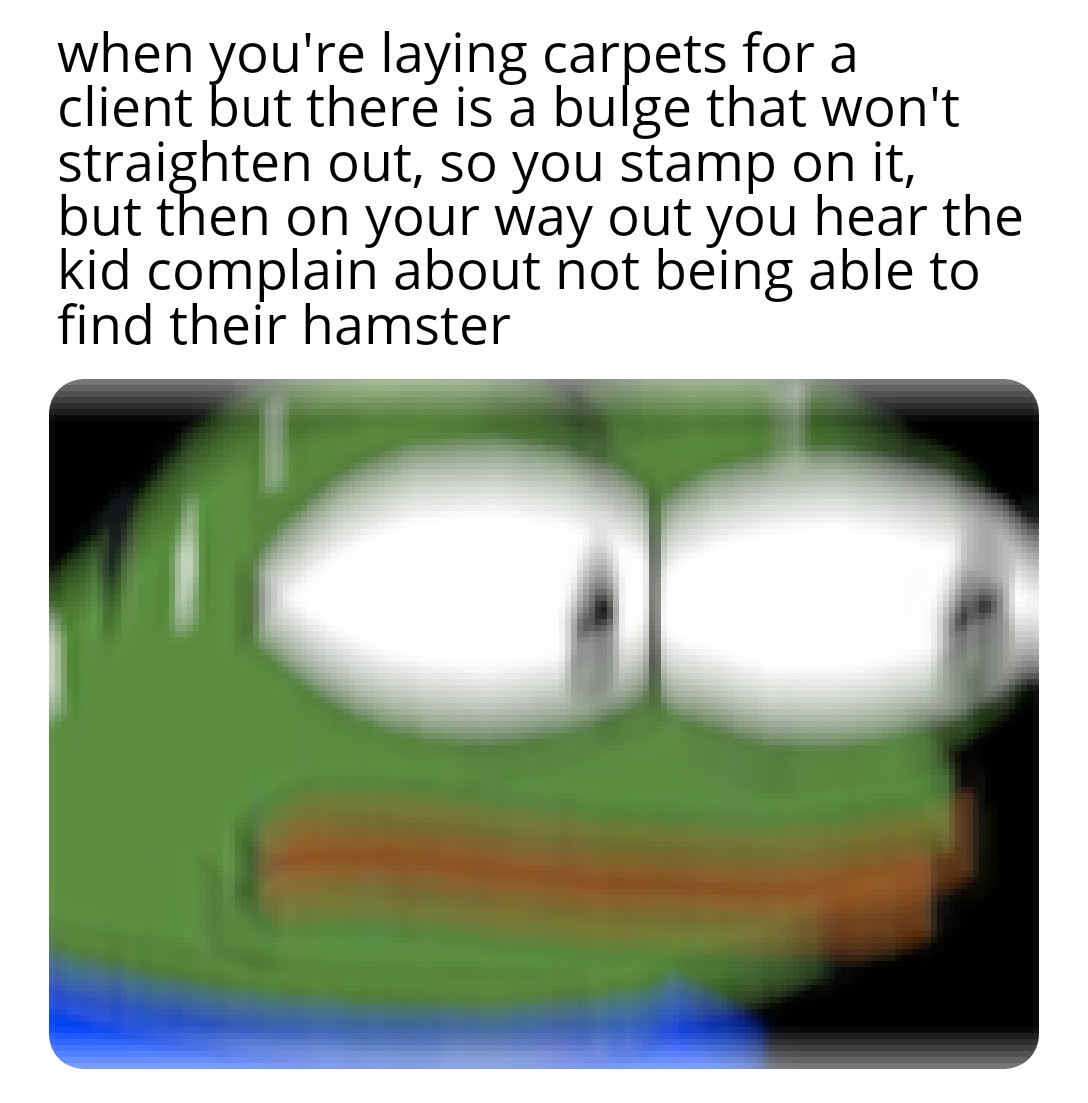 memes so dark - when you're laying carpets for a client but there is a bulge that won't straighten out, so you stamp on it, but then on your way out you hear the kid complain about not being able to find their hamster