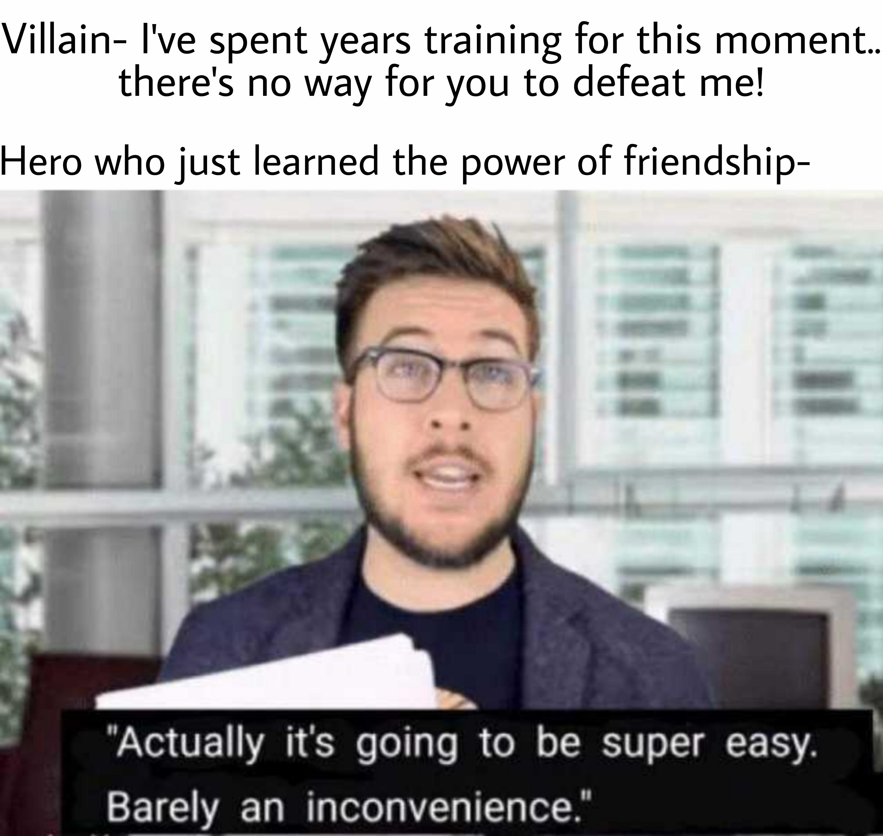 super easy barely an inconvenience meme - Villain I've spent years training for this moment.. there's no way for you to defeat me! Hero who just learned the power of friendship "Actually it's going to be super easy. Barely an inconvenience."
