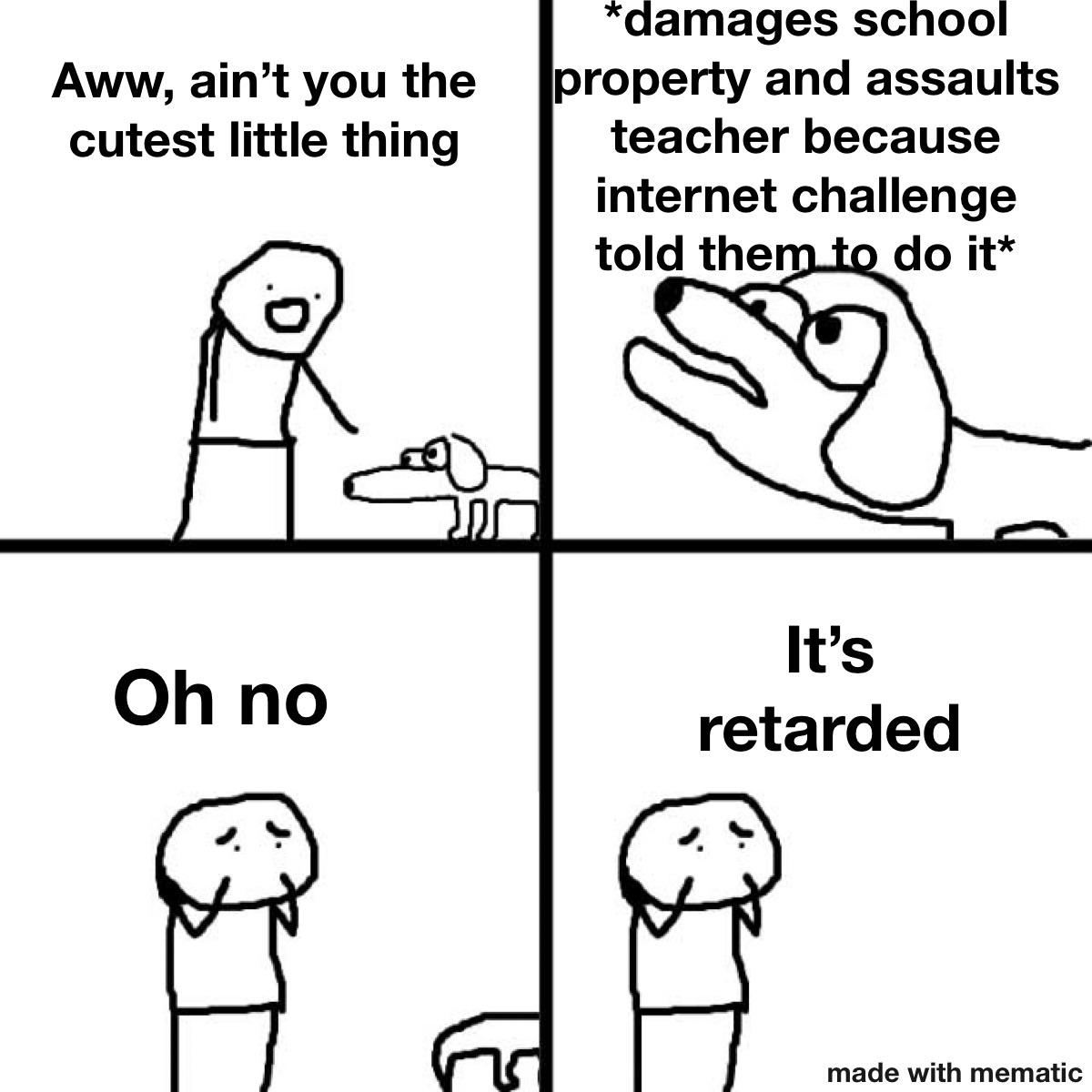 aww it's retarded - Aww, ain't you the cutest little thing damages school property and assaults teacher because internet challenge told them to do it Oh no It's retarded made with mematic
