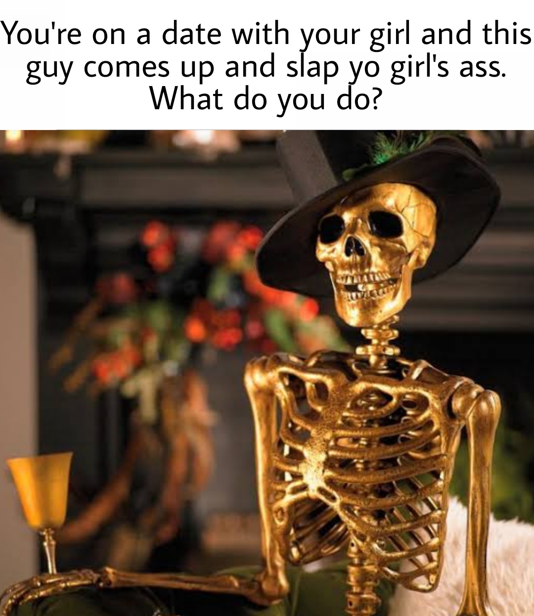 gold skeletons - You're on a date with your girl and this guy comes up and slap yo girl's ass. What do you do? Gian