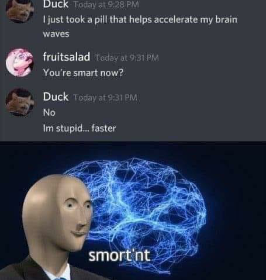 smort nt - Duck Today at I just took a pill that helps accelerate my brain waves fruitsalad Today at You're smart now? Duck Today at No Im stupid... faster smort'nt