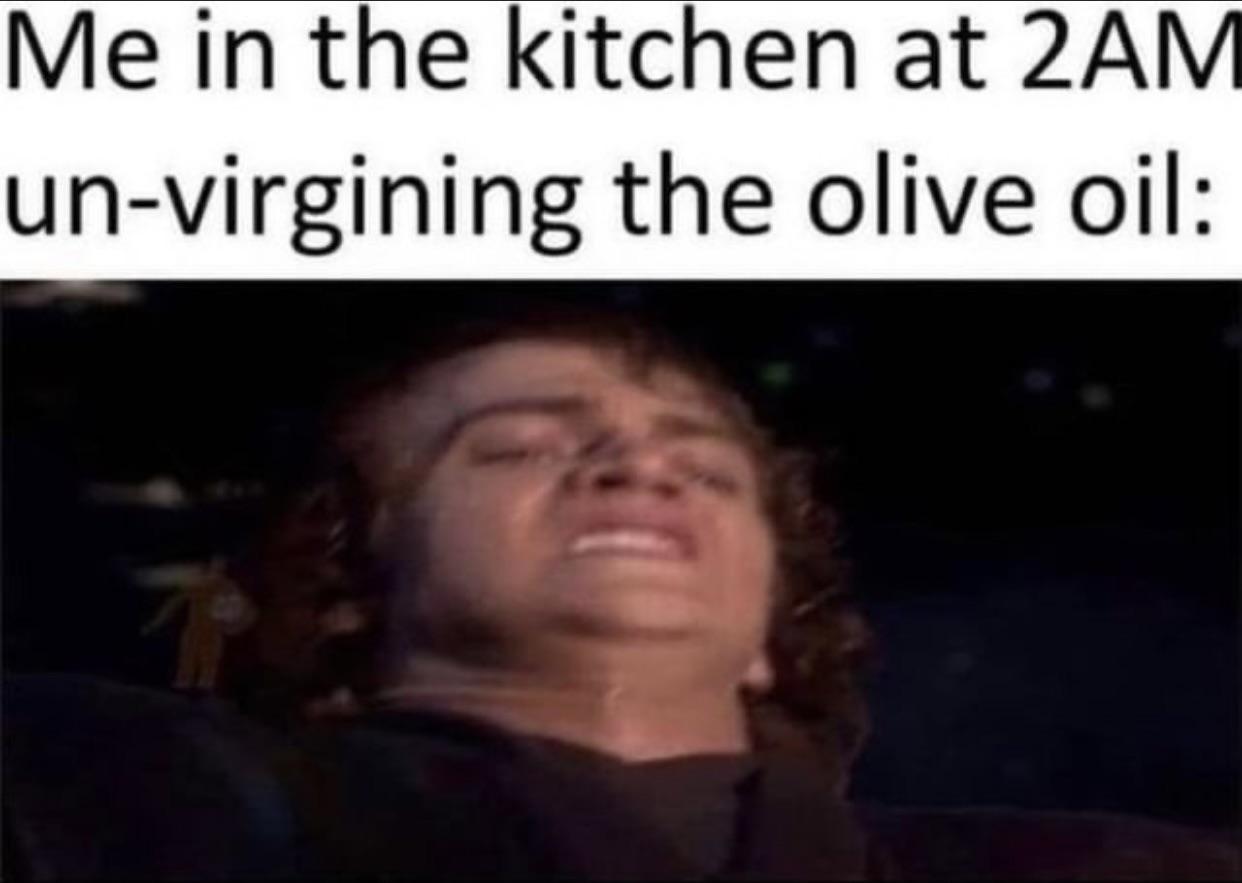 me in the kitchen at 2am un virgining the olive oil - Me in the kitchen at 2AM unvirgining the olive oil