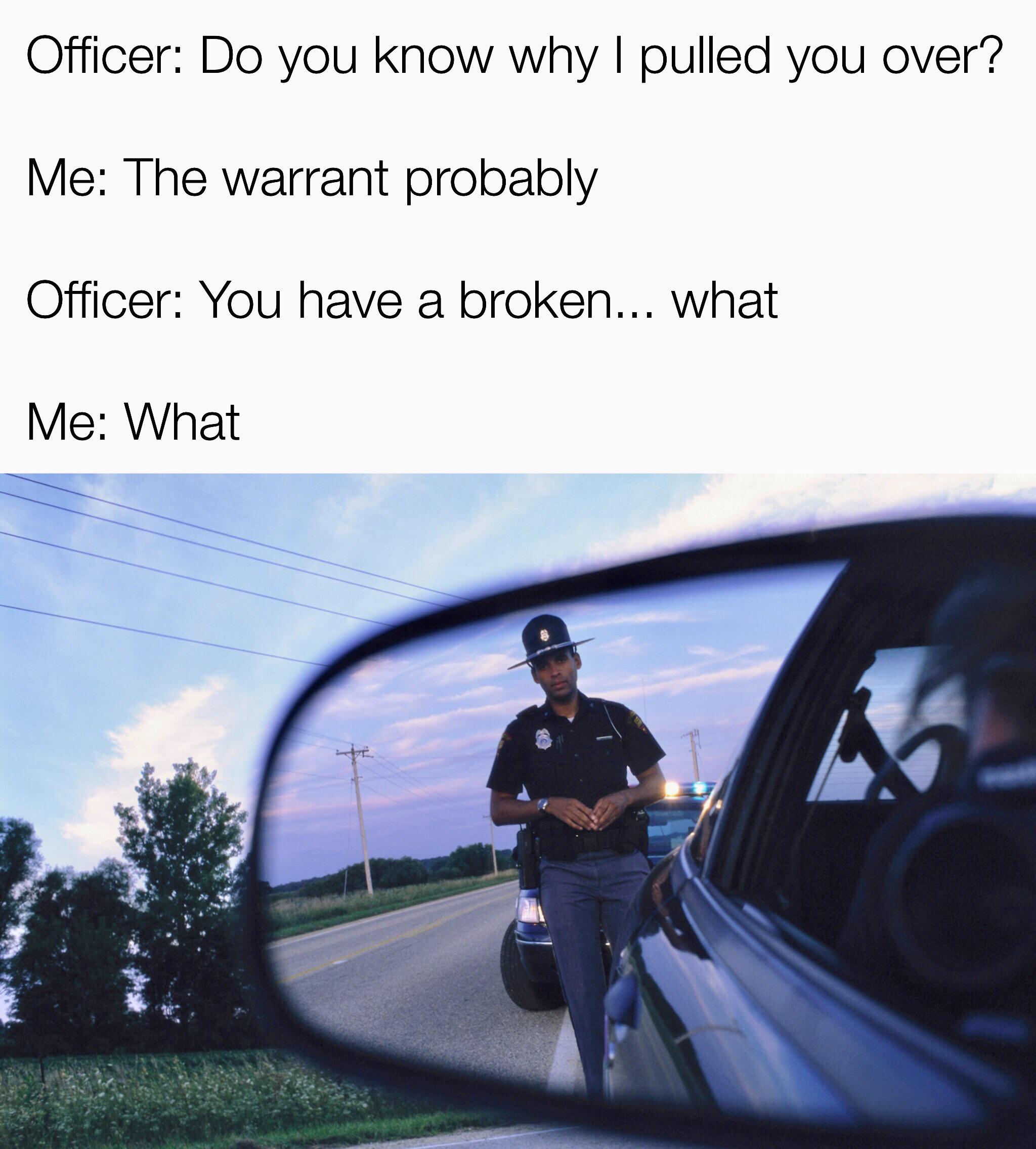 speeding ticket - Officer Do you know why I pulled you over? Me The warrant probably Officer You have a broken... what Me What