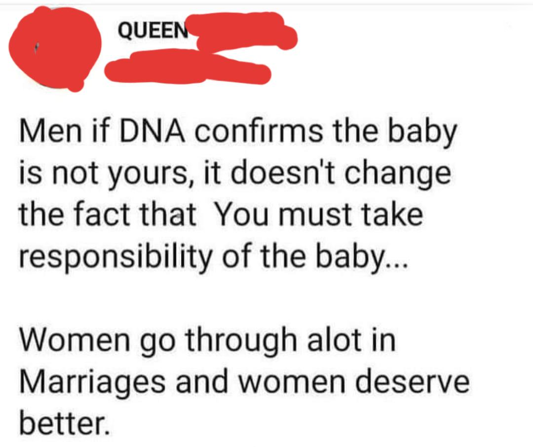 paper - Queen Men if Dna confirms the baby is not yours, it doesn't change the fact that You must take responsibility of the baby... Women go through alot in Marriages and women deserve better.