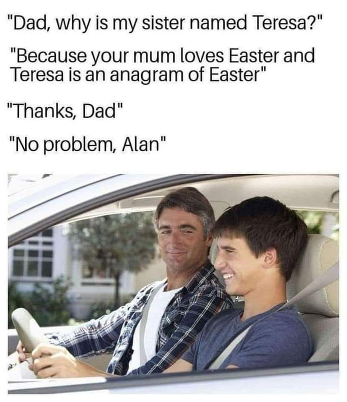 dad why is my sister named teresa - Dad, why is my sister named Teresa?" "Because your mum loves Easter and Teresa is an anagram of Easter" "Thanks, Dad" "No problem, Alan" 2