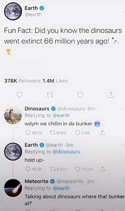 water - Earth Fun Fact Did you know the dinosaurs went extinct 66 million years ago!'r. 1.4M 22 Dinosaurs 8m wdym we chillin in da bunker 987 22810M 2.68 Earth 5m hold up 153 126,457 D Meteorite 3m Talking about dinosaurs where that bunker at?