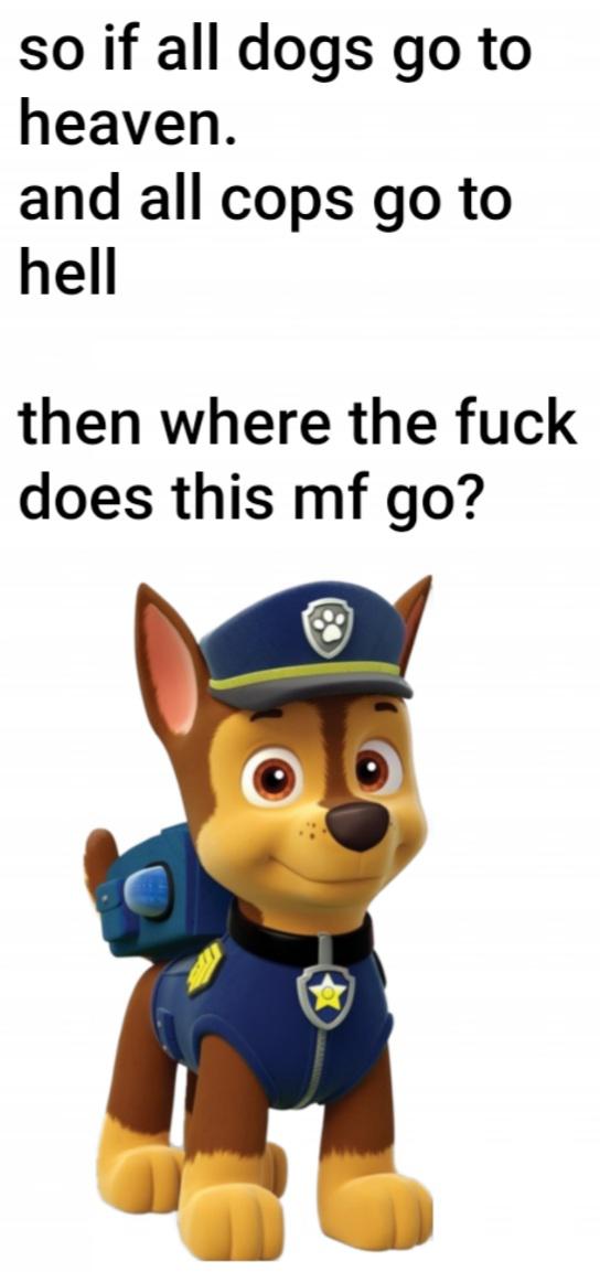 paw patrol chase - so if all dogs go to heaven. and all cops go to hell then where the fuck does this mf go?