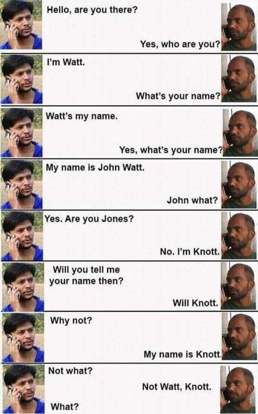 my name is watt meme - Hello, are you there? Yes, who are you? I'm Watt. What's your name? Watt's my name. Yes, what's your name? My name is John Watt. John what? Yes. Are you Jones? No. I'm Knott. Will you tell me your name then? Will Knott. Why not? My 