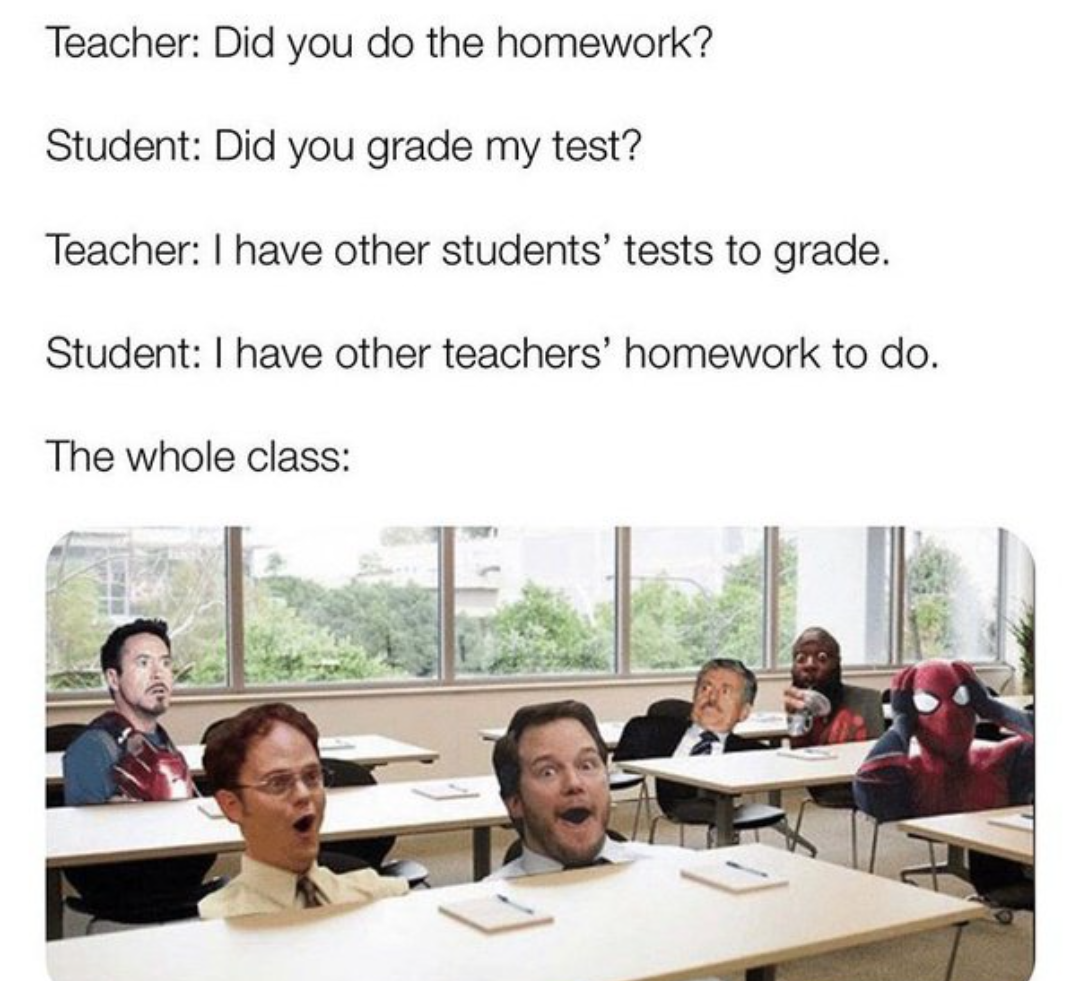 relatable memes about homework - Teacher Did you do the homework? Student Did you grade my test? Teacher I have other students' tests to grade. Student I have other teachers' homework to do. The whole class