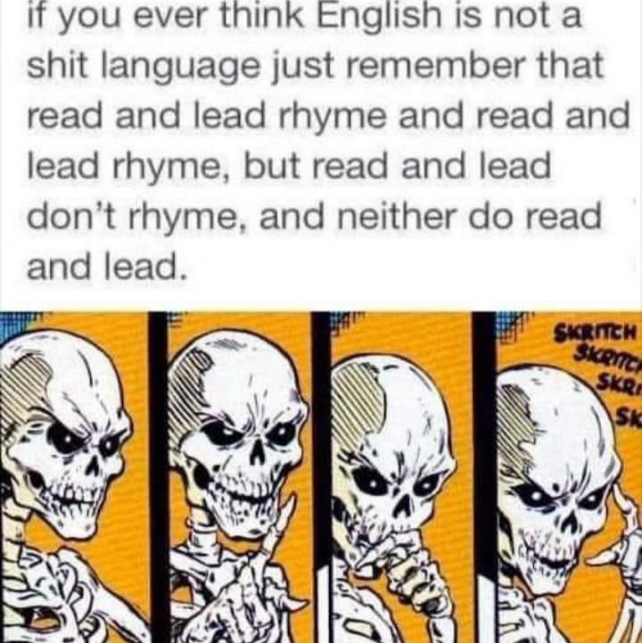 read and lead rhyme - if you ever think English is not a shit language just remember that read and lead rhyme and read and lead rhyme, but read and lead don't rhyme, and neither do read and lead. Skrich Skrnic Skrs Skc