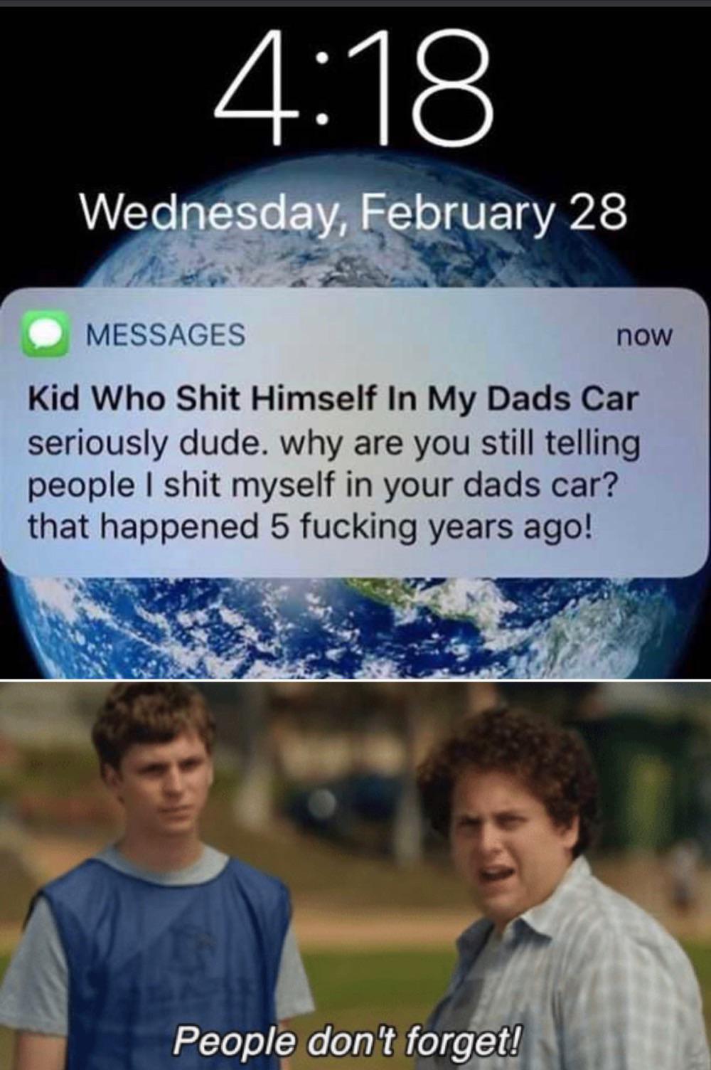 poster - Wednesday, February 28 Messages now Kid Who Shit Himself In My Dads Car seriously dude. why are you still telling people I shit myself in your dads car? that happened 5 fucking years ago! People don't forget!