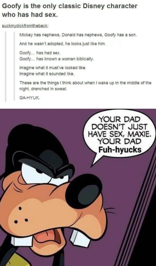 your dad doesn t just have sex - Goofy is the only classic Disney character who has had sex. suckmydickfromtheback Mickey has nephews, Donald has nephews, Goofy has a son. And he wasn't adopted, he looks just him. Goofy... has had sex. Goofy... has known 