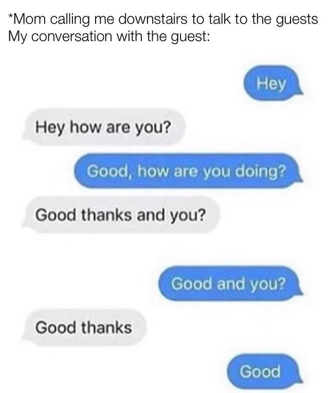 number - Mom calling me downstairs to talk to the guests My conversation with the guest Hey Hey how are you? Good, how are you doing? Good thanks and you? Good and you? Good thanks Good