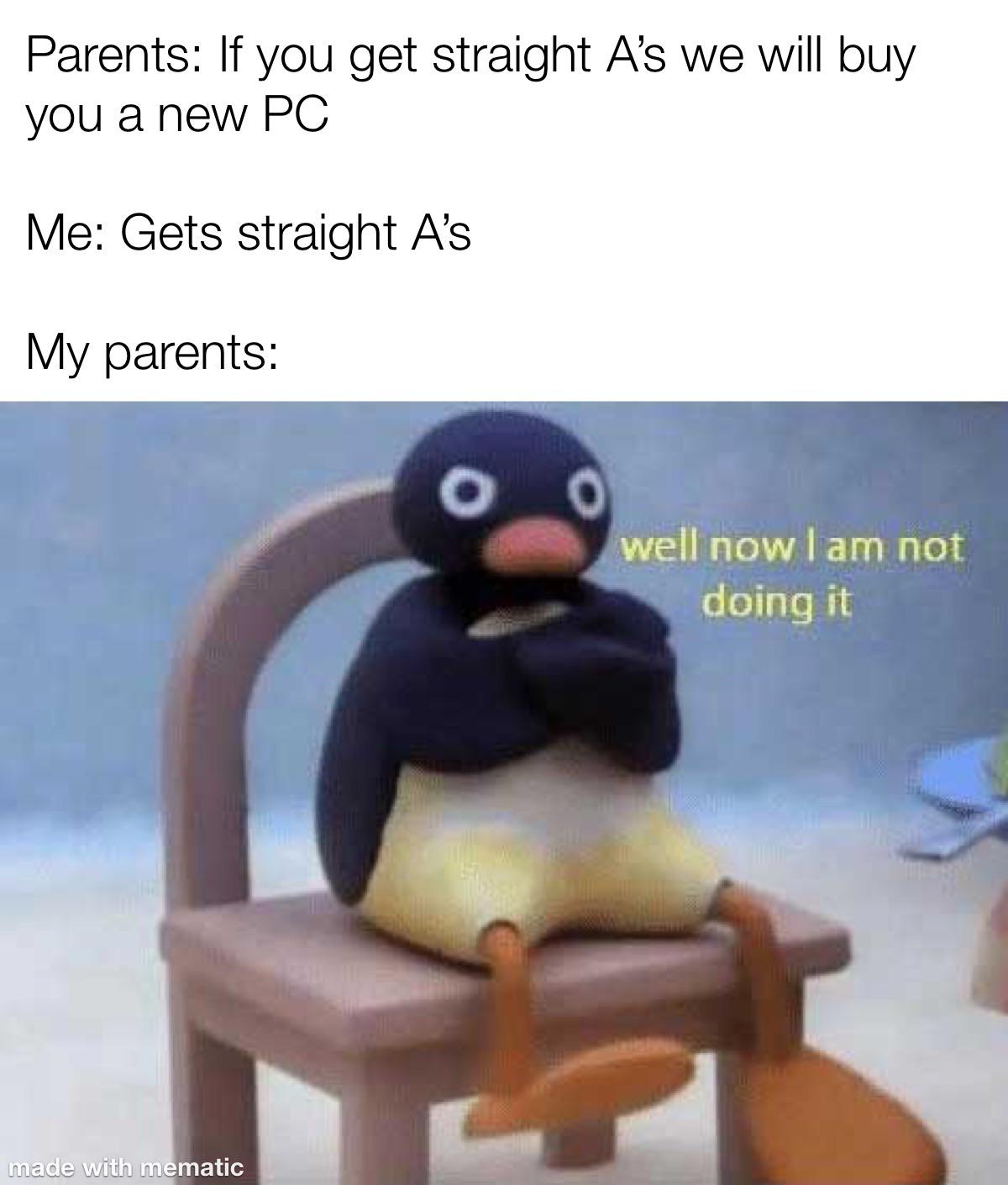 now i don t wanna do it anymore - Parents If you get straight A's we will buy you a new Pc Me Gets straight A's My parents O well now I am not doing it made with mematic