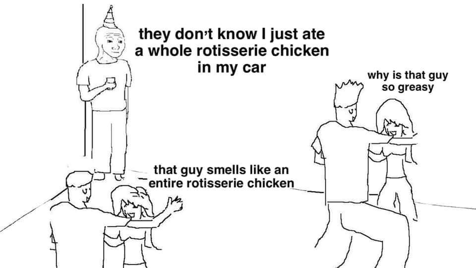 they don t know - they don't know I just ate a whole rotisserie chicken in my car why is that guy so greasy that guy smells an entire rotisserie chicken