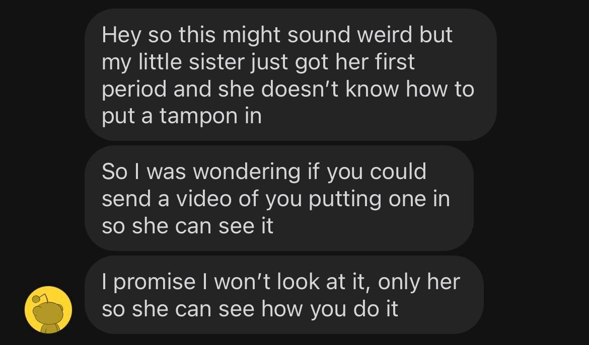 angle - Hey so this might sound weird but my little sister just got her first period and she doesn't know how to put a tampon in So I was wondering if you could send a video of you putting one in so she can see it I promise I won't look at it, only her so