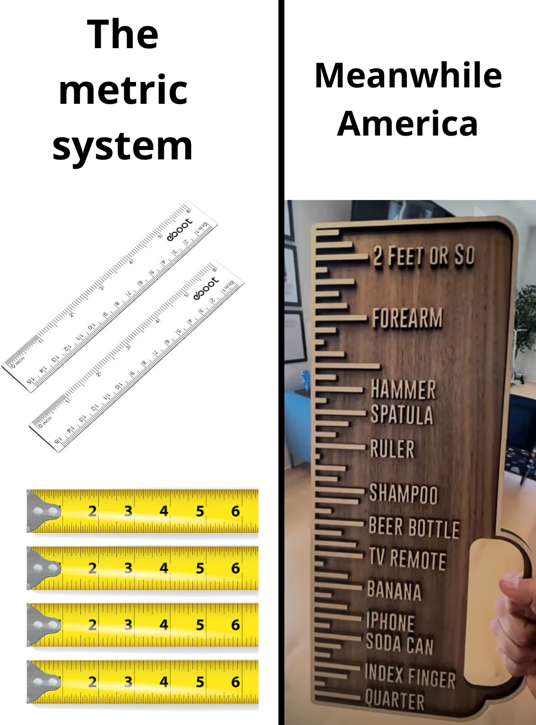 dank memes - material - The metric system Meanwhile America 2 Feet Or So boot Forearm Gooot Do Hammer Spatula Ruler 2 3 3 4 5 Shampoo Beer Bottle Tv Remote Banana Iphone Soda Can Index Finger Quarter 5 2 5