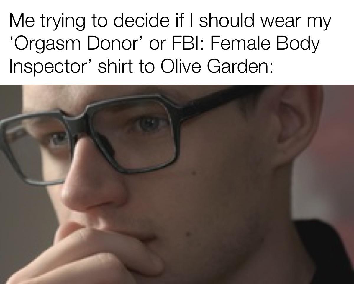 hilarious memes - glasses - Me trying to decide if I should wear my 'Orgasm Donor' or Fbi Female Body Inspector' shirt to Olive Garden