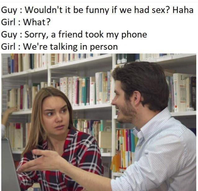 hilarious memes - wouldnt it be funny if we had sex - Guy Wouldn't it be funny if we had sex? Haha Girl What? Guy Sorry, a friend took my phone Girl We're talking in person