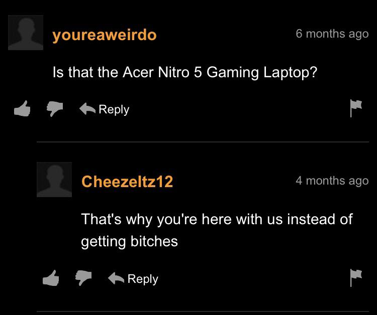 cringeworthy pics - screenshot - youreaweirdo 6 months ago Is that the Acer Nitro 5 Gaming Laptop? pa Cheezeltz12 4 months ago That's why you're here with us instead of getting bitches