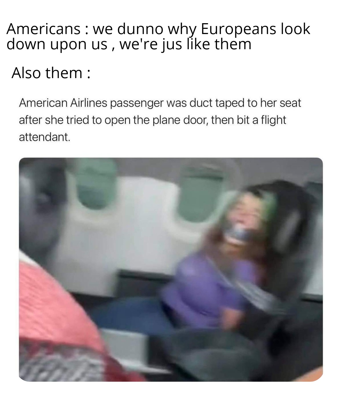 dank memes - woman duct taped on flight - Americans we dunno why Europeans look down upon us, we're jus them 1 Also them American Airlines passenger was duct taped to her seat after she tried to open the plane door, then bit a flight attendant.