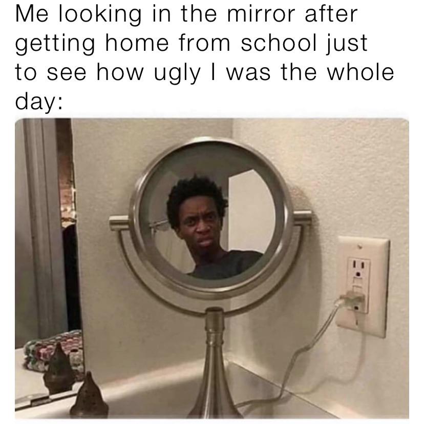 Me looking in the mirror after getting home from school just to see how ugly I was the whole day