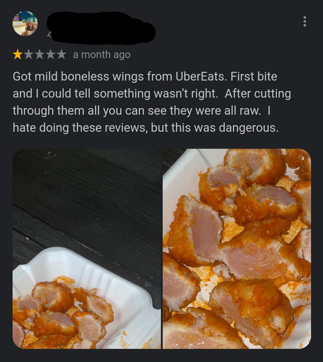 junk food - a month ago Got mild boneless wings from UberEats. First bite and I could tell something wasn't right. After cutting through them all you can see they were all raw. I hate doing these reviews, but this was dangerous.