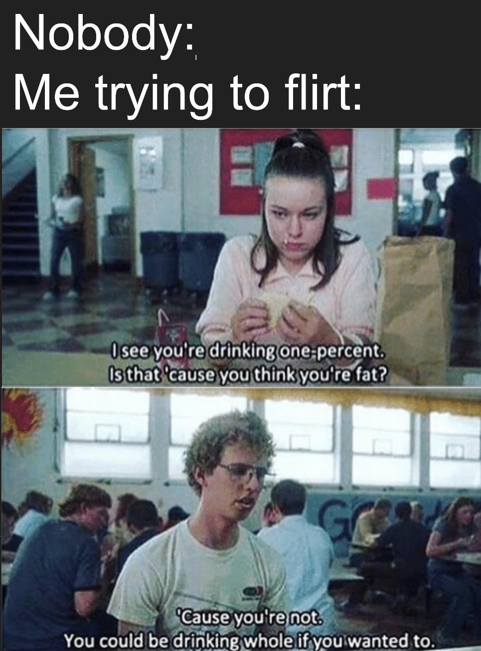 flirting skills meme - Nobody Me trying to flirt I see you're drinking one percent. Is that 'cause you think you're fat? 'Cause you're not. You could be drinking whole if you wanted to.