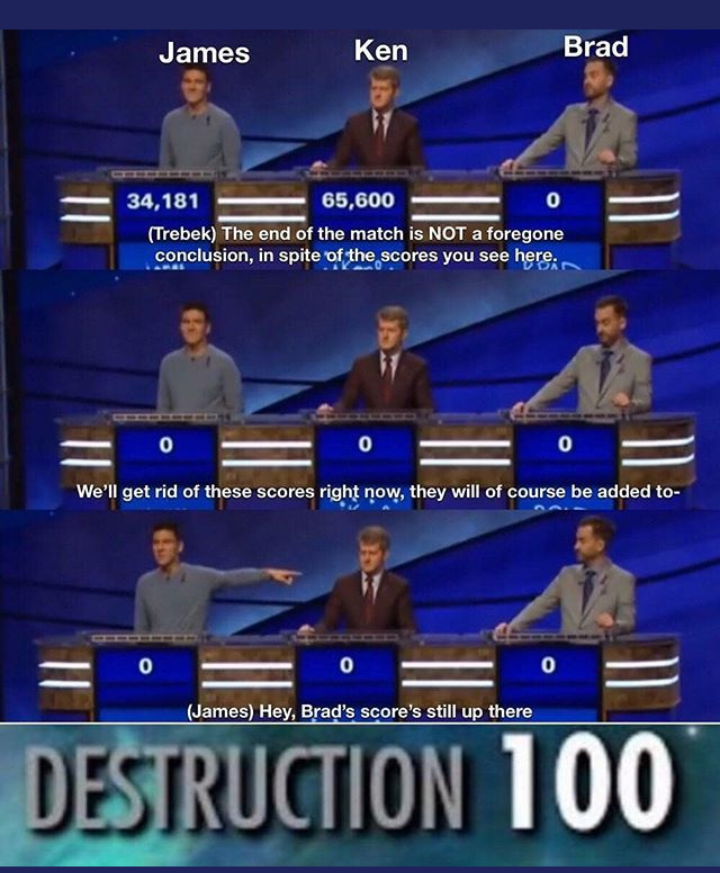 jeopardy james memes - James Ken Brad 34,181 65,600 Trebek The end of the match is Not a foregone conclusion, in spite of the scores you see here We'll get rid of these scores right now, they will of course be added to James Hey, Brad's score's still up t