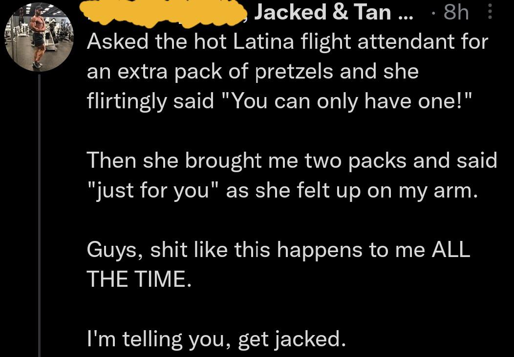 cringe - cringetopia - quotes - Jacked & Tan ... 8h Asked the hot Latina flight attendant for an extra pack of pretzels and she flirtingly said "You can only have one!" Then she brought me two packs and said "just for you" as she felt up on my arm. Guys, 