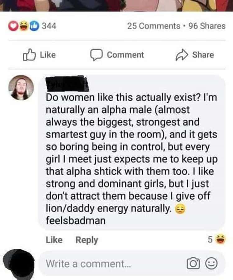 cringe - cringetopia - web page - 03344 25 . 96 Comment Do women this actually exist? I'm naturally an alpha male almost always the biggest, strongest and smartest guy in the room, and it gets so boring being in control, but every girl I meet just expects