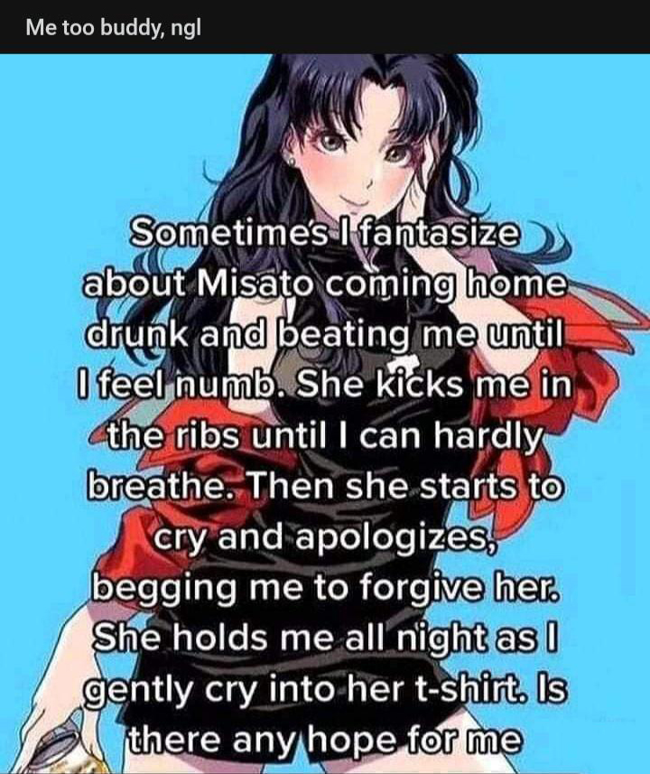 cringe - cringetopia - sometimes i fantasize about misato coming home drunk - Me too buddy, ng Sometimes I fantasize about Misato coming home drunk and beating me until I feel numb. She kicks me in the ribs until I can hardly breathe. Then she starts to c