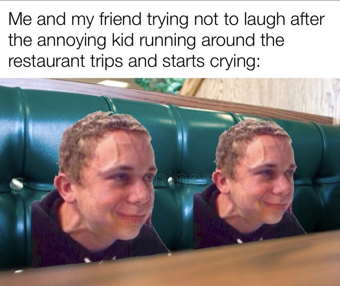 dank memes - 1 peter 3 3 4 - Me and my friend trying not to laugh after the annoying kid running around the restaurant trips and starts crying