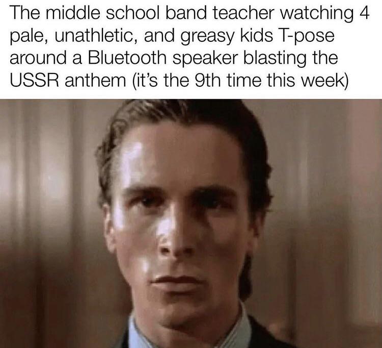 dank memes - christian bale american psycho - The middle school band teacher watching 4 pale, unathletic, and greasy kids Tpose around a Bluetooth speaker blasting the Ussr anthem it's the 9th time this week