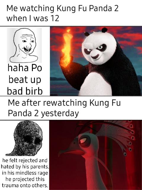 dank memes - Kung Fu Panda 2 - Me watching Kung Fu Panda 2 when I was 12 haha Po beat up bad birb Me after rewatching Kung Fu Panda 2 yesterday obs he felt rejected and hated by his parents. in his mindless rage he projected this trauma onto others.