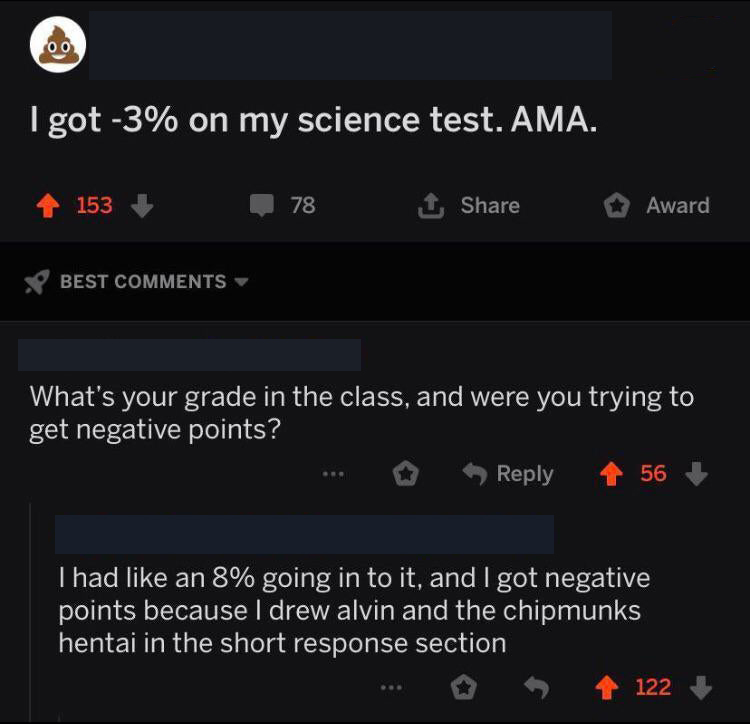cringe pics - screenshot - I got 3% on my science test. Ama. 153 78 1 Award Best What's your grade in the class, and were you trying to get negative points? 56 I had an 8% going in to it, and I got negative points because I drew alvin and the chipmunks he