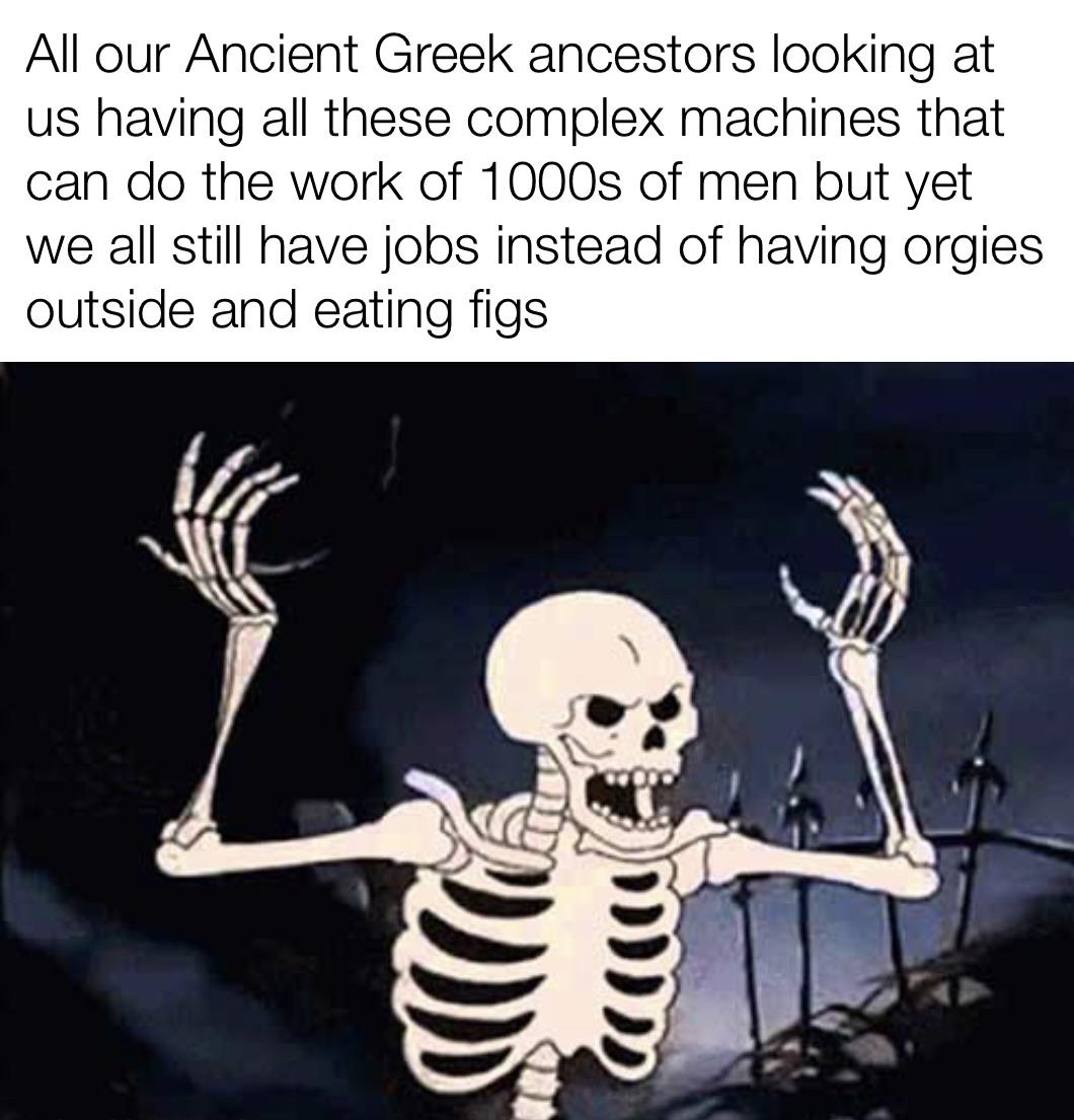 funny memes - mr skeleton meme - All our Ancient Greek ancestors looking at us having all these complex machines that can do the work of 1000s of men but yet we all still have jobs instead of having orgies outside and eating figs