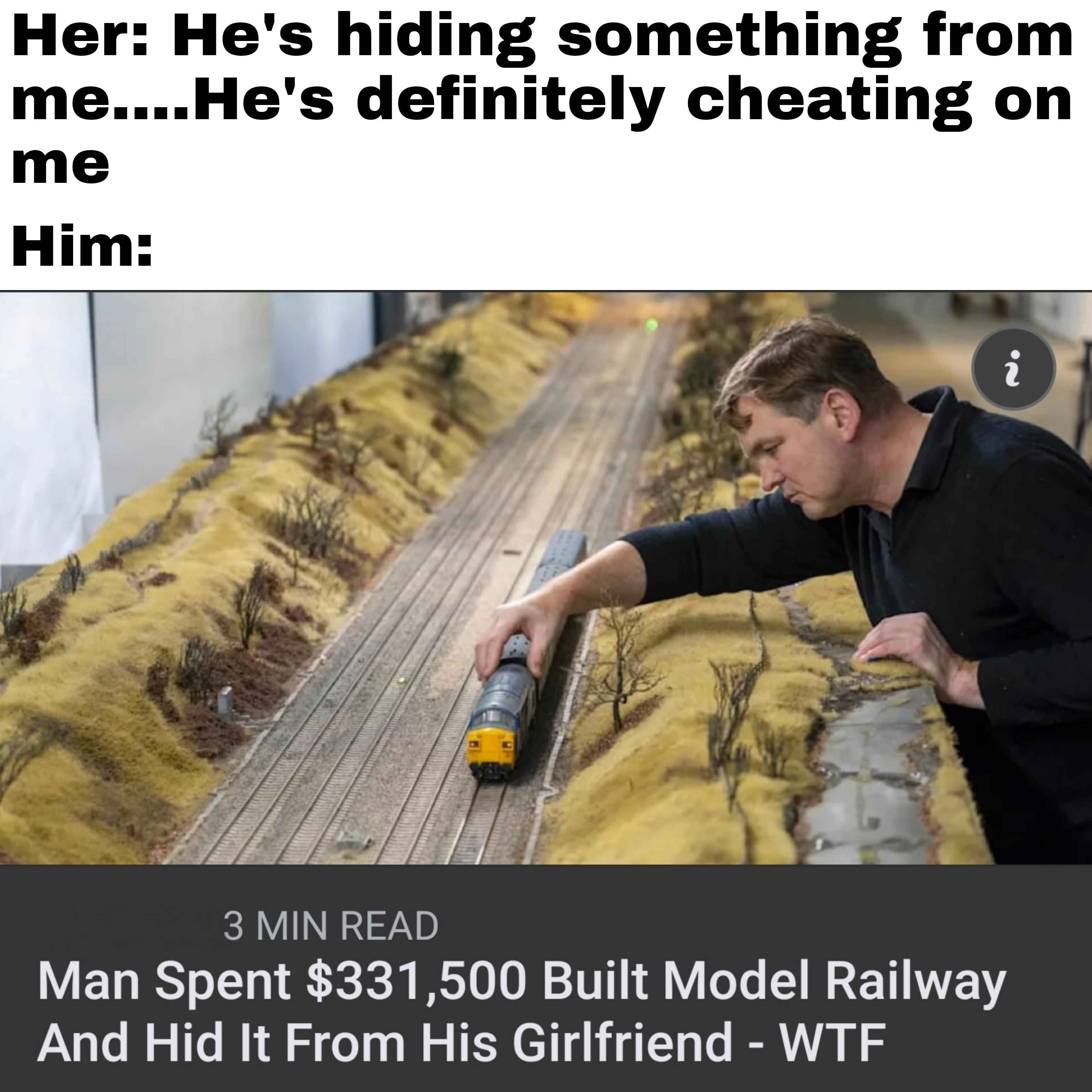 dank memes - funny memes - Her He's hiding something from me....He's definitely cheating on me Him In 3 Min Read Man Spent $331,500 Built Model Railway And Hid It From His Girlfriend Wtf