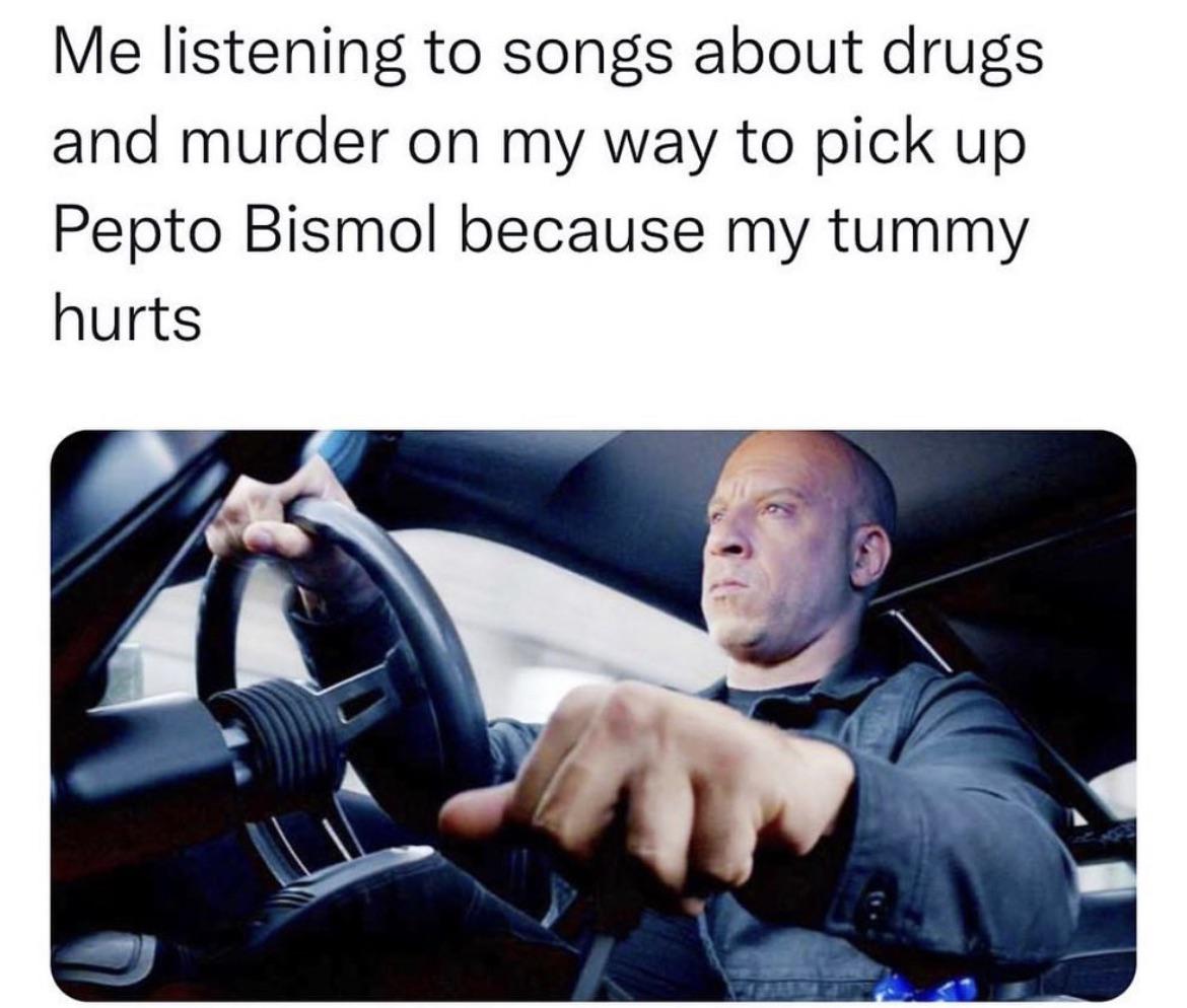 dom toretto driving - Me listening to songs about drugs and murder on my way to pick up Pepto Bismol because my tummy hurts