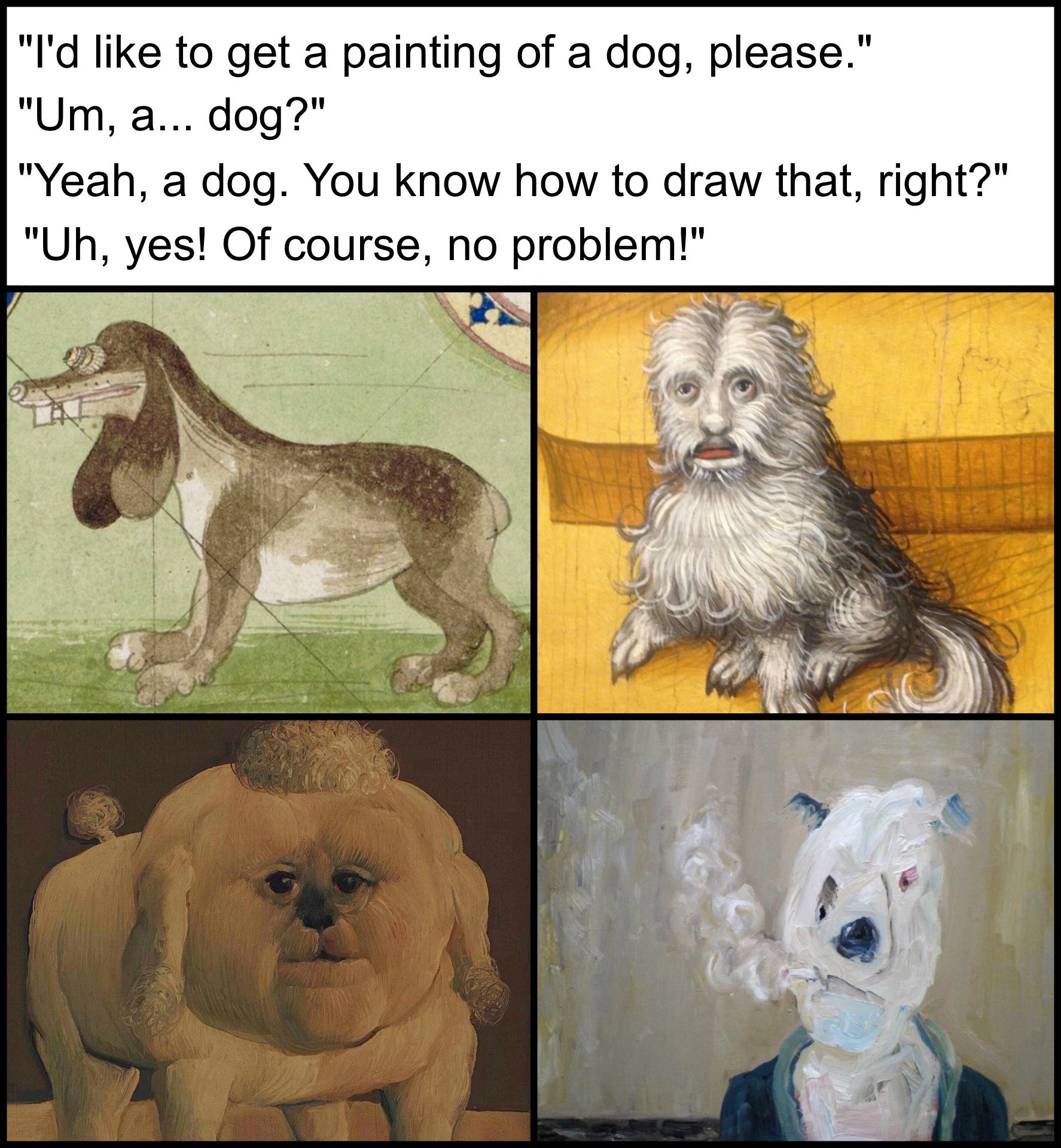 funny memes  - Dog - 1 "I'd to get a painting of a dog, please." "Um, a... dog?" "Yeah, a dog. You know how to draw that, right?" "Uh, yes! Of course, no problem!"