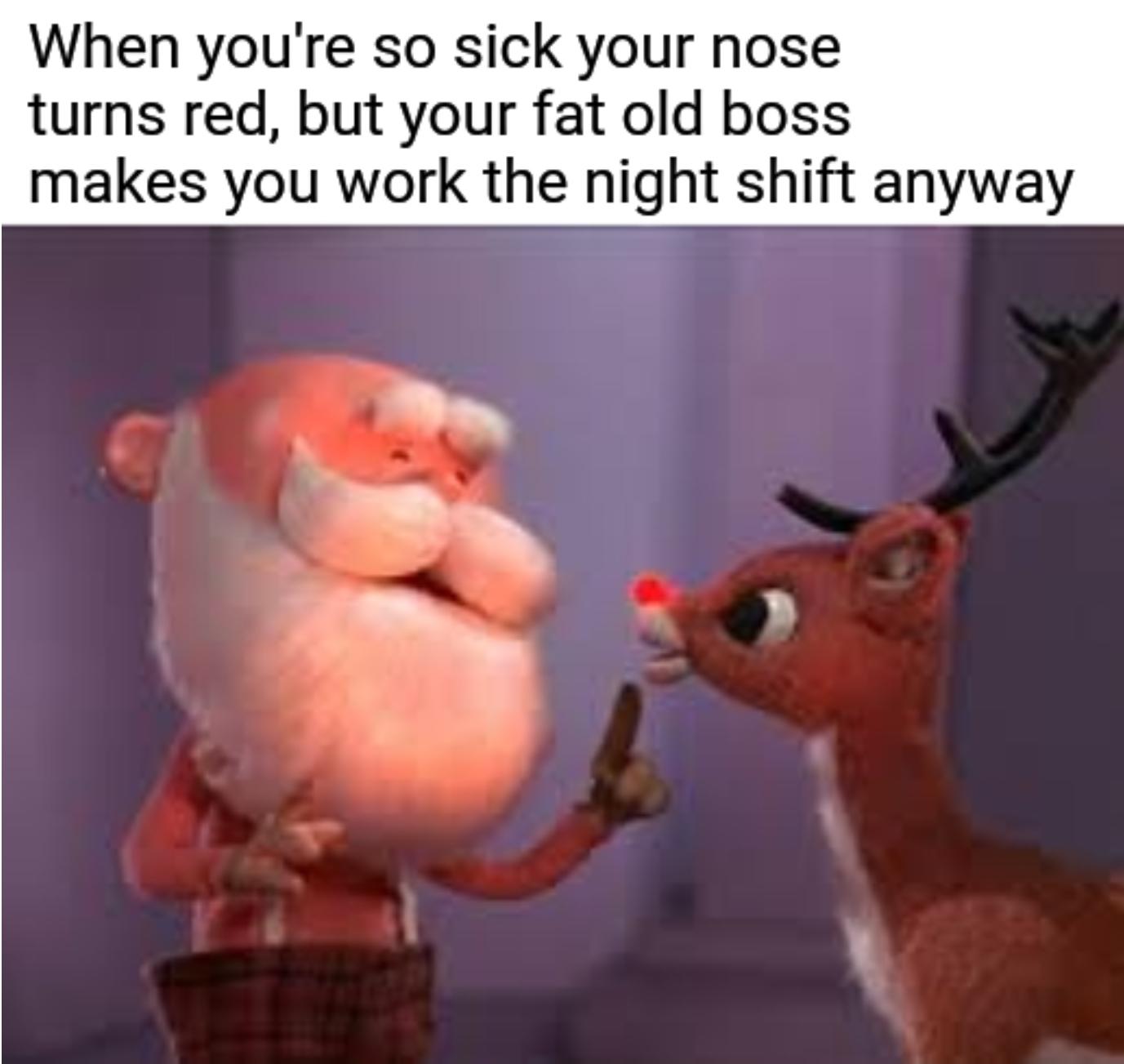 rudolph the red nosed reindeer meme - When you're so sick your nose turns red, but your fat old boss makes you work the night shift anyway