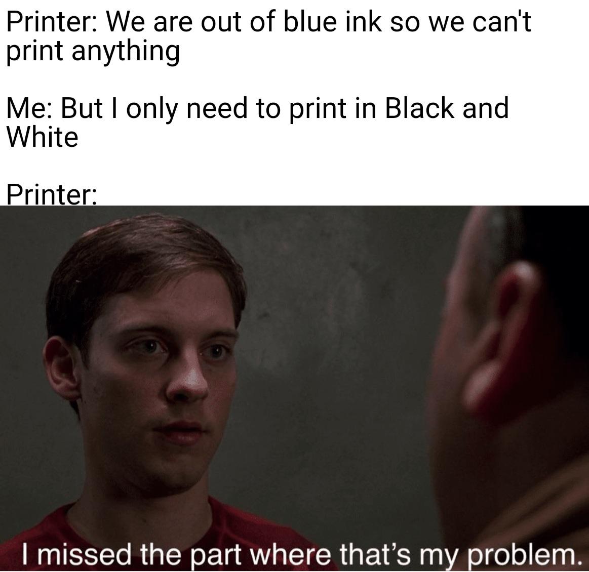 funny memes - dank memes - photo caption - Printer We are out of blue ink so we can't print anything Me But I only need to print in Black and White Printer I missed the part where that's my problem.