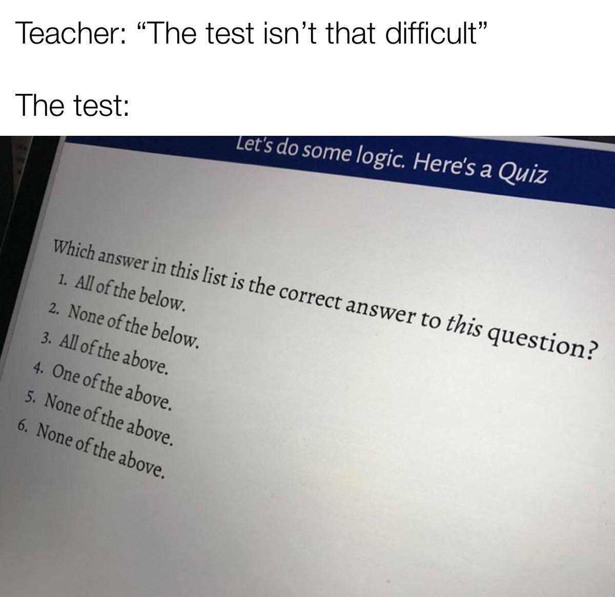 same - Teacher "The test isn't that difficult The test Let's do some logic. Here's a Quiz Which answer in this list is the correct answer to this question? 1. All of the below. 2. None of the below. 3. All of the above. 4. One of the above. 5. None of the