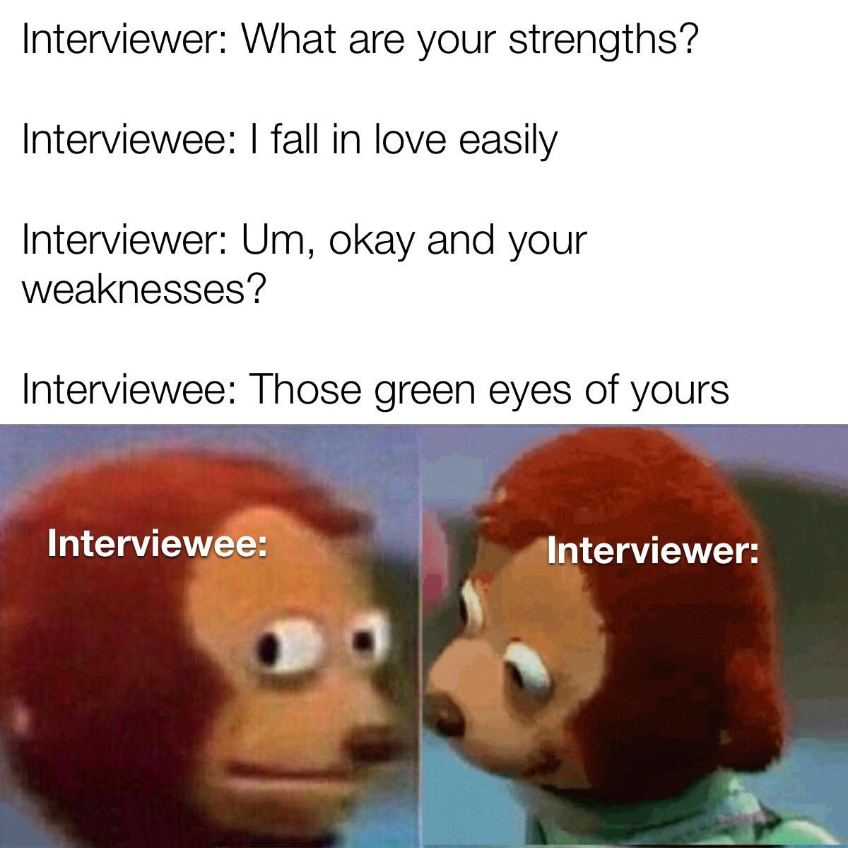 dank memes - america is the world's florida - Interviewer What are your strengths? Interviewee I fall in love easily Interviewer Um, okay and your weaknesses? Interviewee Those green eyes of yours Interviewee Interviewer
