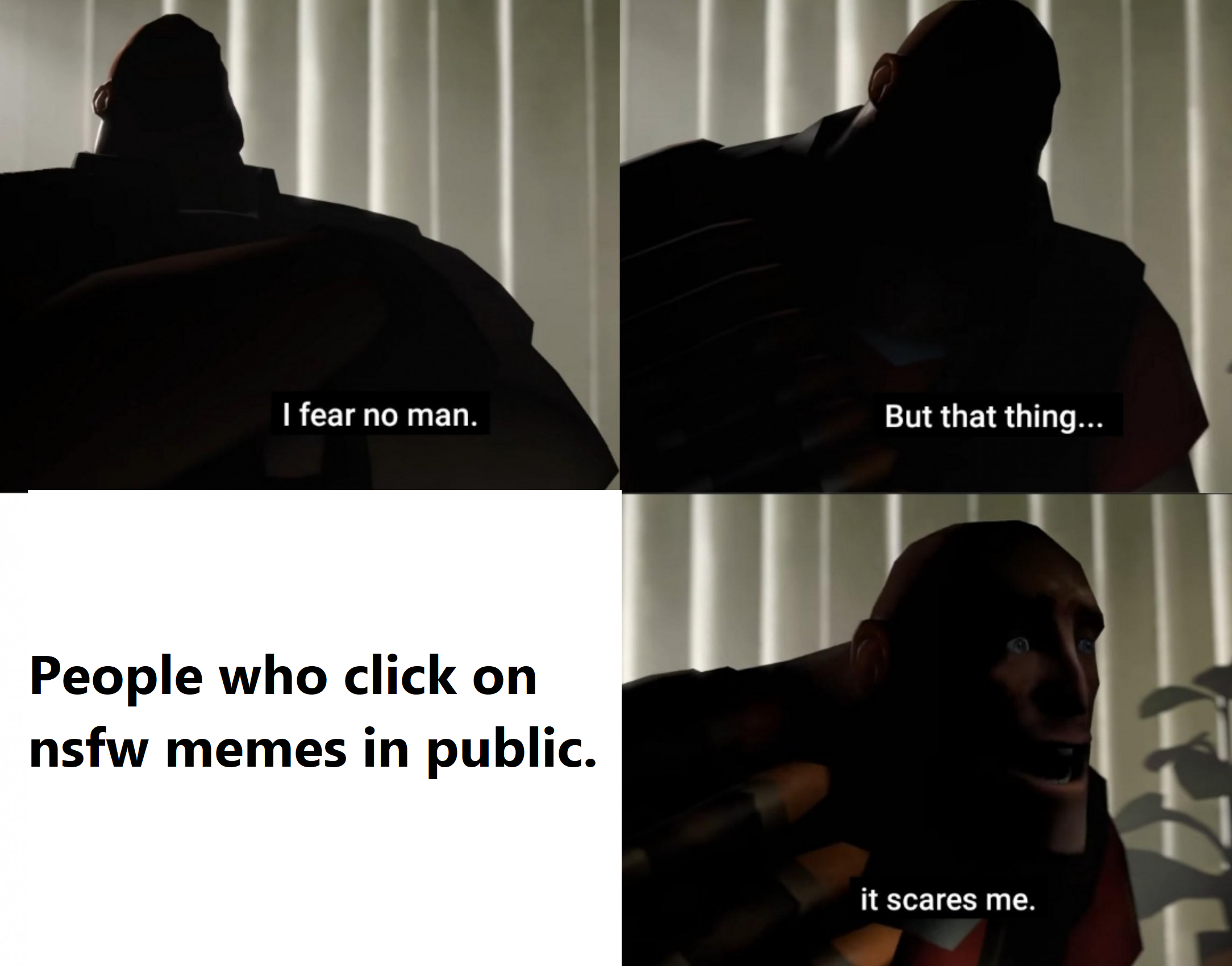 fear no man but that thing - I fear no man. But that thing... People who click on nsfw memes in public. it scares me.
