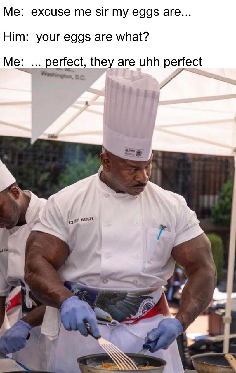 white houses chef - Me excuse me sir my eggs are... Him your eggs are what? Me ... perfect, they are uhh perfect Dc Chef Rush